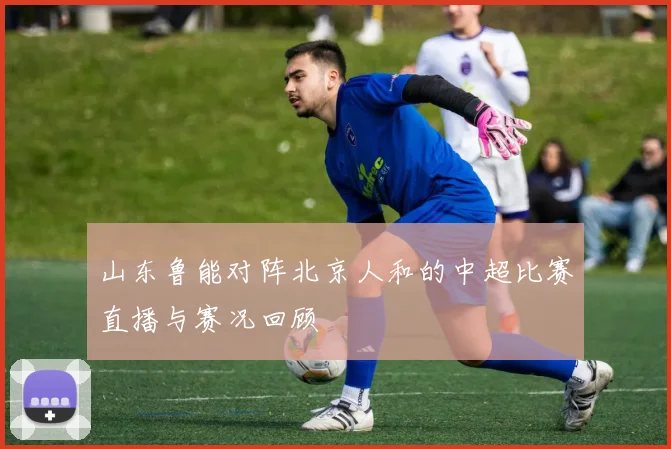 山东鲁能对阵北京人和的中超比赛直播与赛况回顾