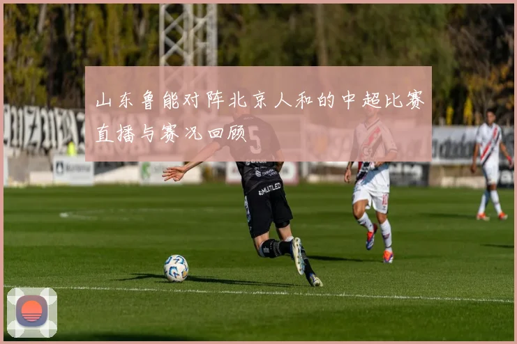山东鲁能对阵北京人和的中超比赛直播与赛况回顾