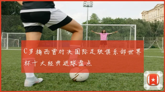 C罗梅西曾对决国际足联俱乐部世界杯十大经典进球盘点