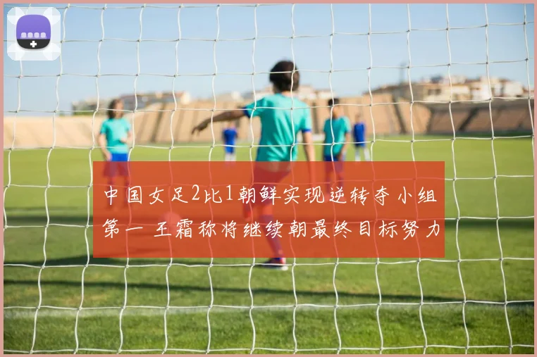 中国女足2比1朝鲜实现逆转夺小组第一 王霜称将继续朝最终目标努力
