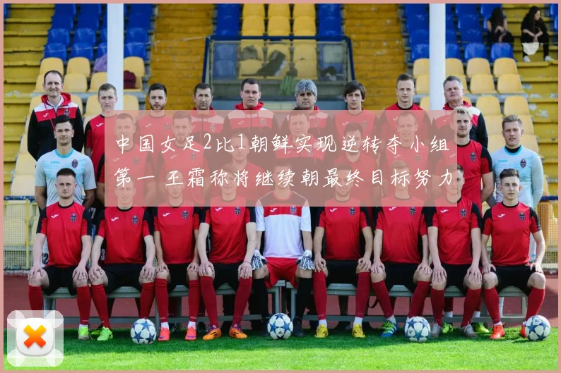 中国女足2比1朝鲜实现逆转夺小组第一 王霜称将继续朝最终目标努力
